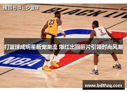 打篮球成明星新宠潮流 爆红出圈照片引领时尚风潮