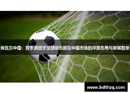 埃瓦尔中国：探索西班牙足球俱乐部在中国市场的深度布局与发展前景