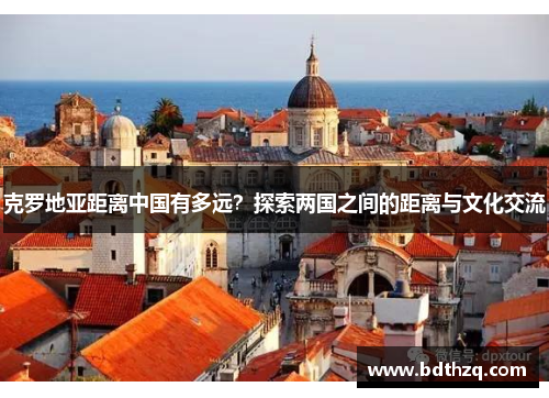 克罗地亚距离中国有多远？探索两国之间的距离与文化交流