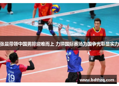 张晨带领中国男排迎难而上 力拼国际赛场为国争光彰显实力
